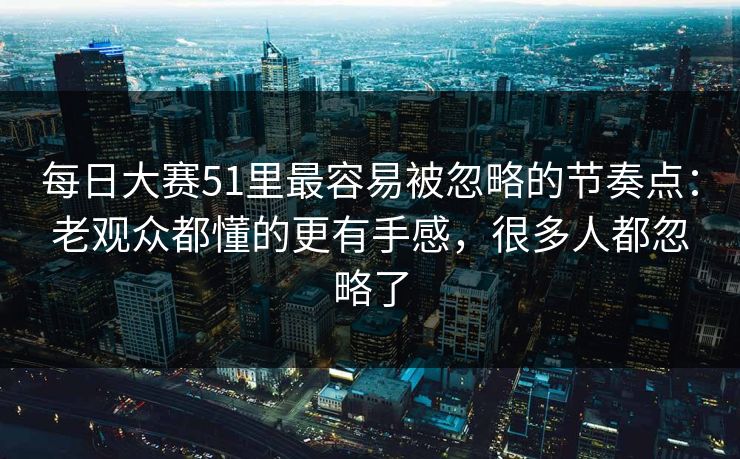 每日大赛51里最容易被忽略的节奏点：老观众都懂的更有手感，很多人都忽略了