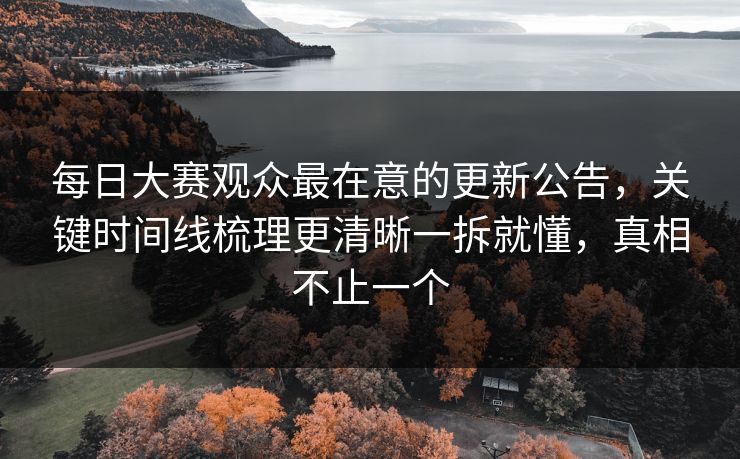 每日大赛观众最在意的更新公告，关键时间线梳理更清晰一拆就懂，真相不止一个