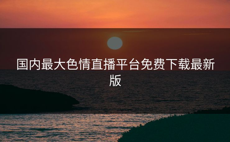 国内最大色情直播平台免费下载最新版