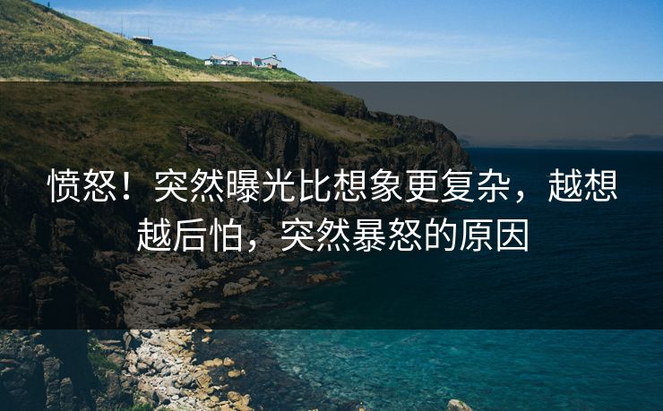 愤怒!突然曝光比想象更复杂,越想越后怕,突然暴怒的原因 愤怒!突然曝光比想象更复杂,越想越后怕,突然暴怒的原因