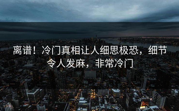 离谱！冷门真相让人细思极恐，细节令人发麻，非常冷门