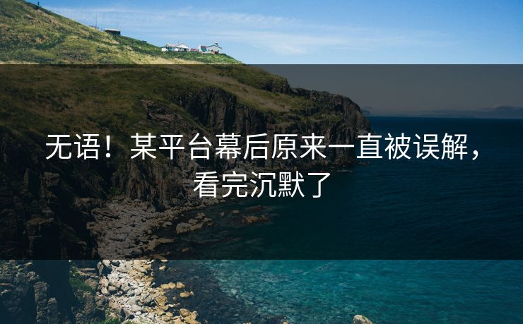 无语！某平台幕后原来一直被误解，看完沉默了