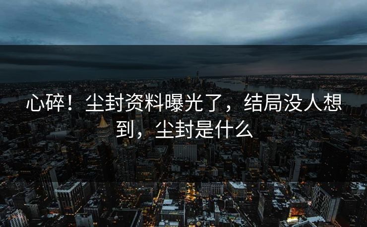 心碎！尘封资料曝光了，结局没人想到，尘封是什么