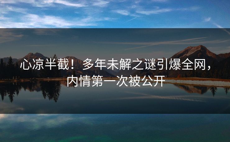 心凉半截！多年未解之谜引爆全网，内情第一次被公开