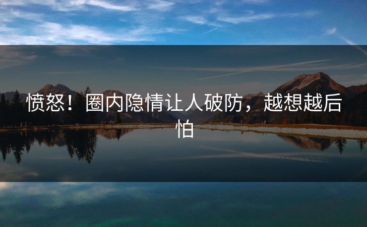 愤怒！圈内隐情让人破防，越想越后怕