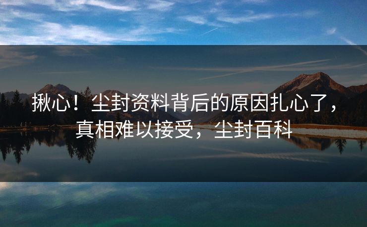 揪心！尘封资料背后的原因扎心了，真相难以接受，尘封百科