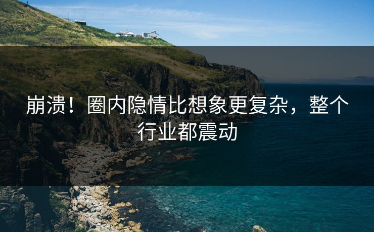 崩溃！圈内隐情比想象更复杂，整个行业都震动