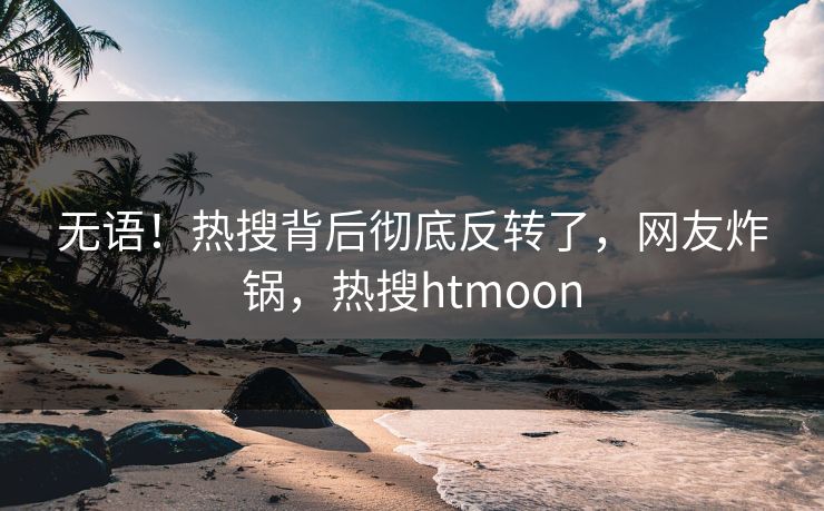 无语！热搜背后彻底反转了，网友炸锅，热搜htmoon
