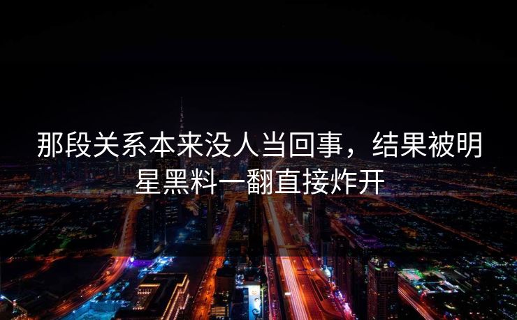 那段关系本来没人当回事，结果被明星黑料一翻直接炸开
