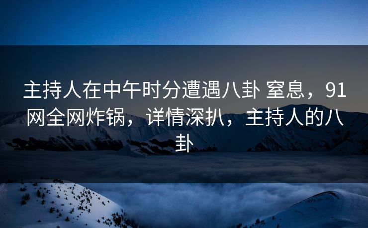 主持人在中午时分遭遇八卦 窒息，91网全网炸锅，详情深扒，主持人的八卦