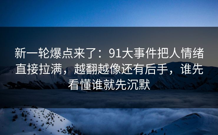 新一轮爆点来了：91大事件把人情绪直接拉满，越翻越像还有后手，谁先看懂谁就先沉默