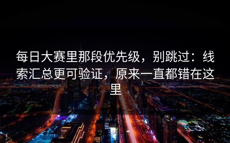每日大赛里那段优先级，别跳过：线索汇总更可验证，原来一直都错在这里