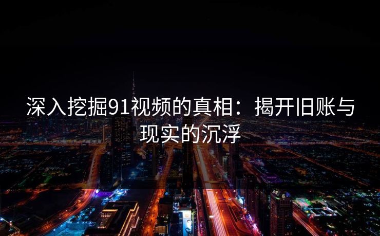 深入挖掘91视频的真相：揭开旧账与现实的沉浮